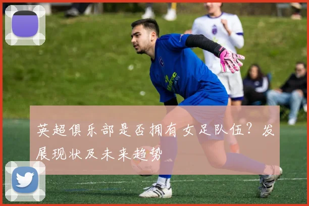英超俱乐部是否拥有女足队伍？发展现状及未来趋势